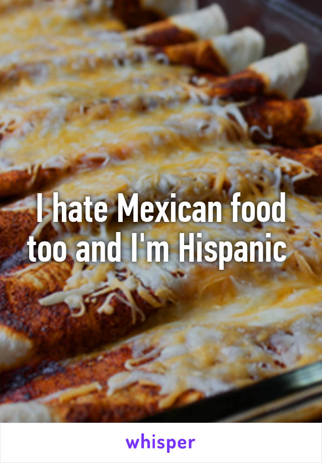 I hate Mexican food too and I'm Hispanic 