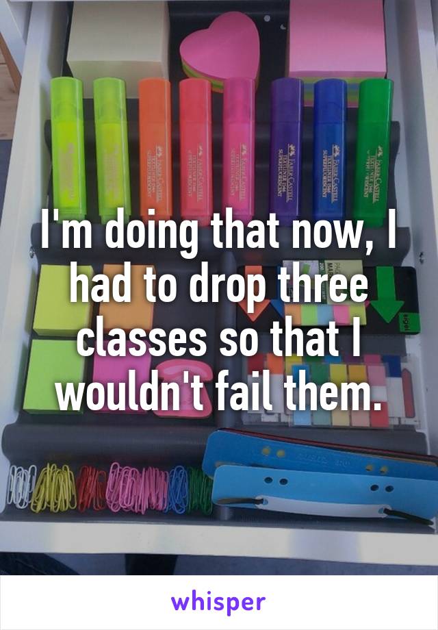 I'm doing that now, I had to drop three classes so that I wouldn't fail them.