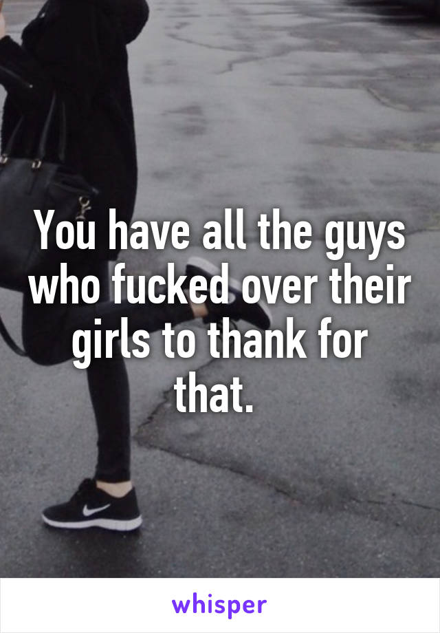 You have all the guys who fucked over their girls to thank for that. 