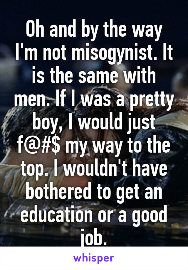 Oh and by the way I'm not misogynist. It is the same with men. If I was a pretty boy, I would just f@#$ my way to the top. I wouldn't have bothered to get an education or a good job.