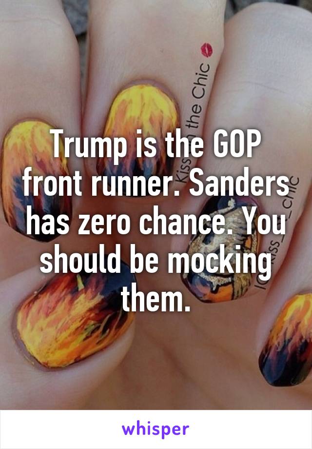 Trump is the GOP front runner. Sanders has zero chance. You should be mocking them.