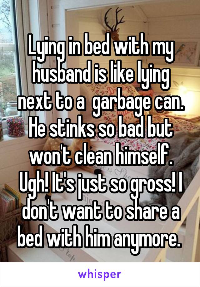 Lying in bed with my husband is like lying next to a  garbage can. He stinks so bad but won't clean himself. Ugh! It's just so gross! I don't want to share a bed with him anymore. 