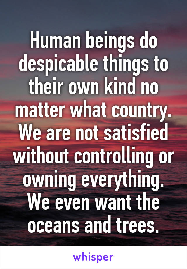 Human beings do despicable things to their own kind no matter what country. We are not satisfied without controlling or owning everything. We even want the oceans and trees.