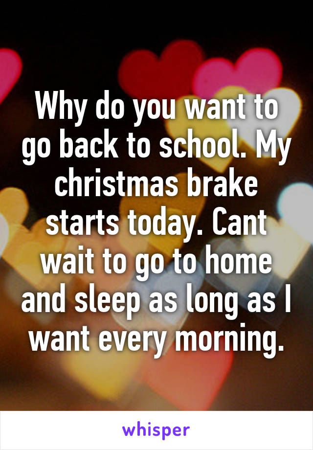 Why do you want to go back to school. My christmas brake starts today. Cant wait to go to home and sleep as long as I want every morning.