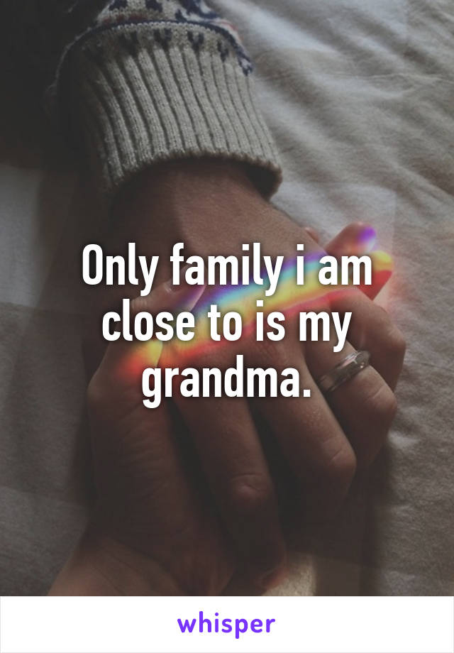 Only family i am close to is my grandma.