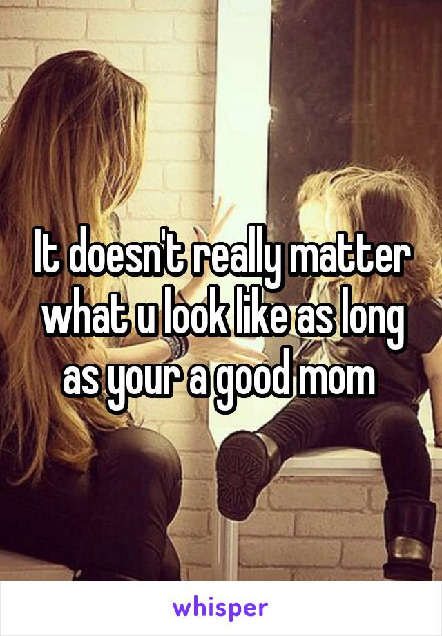 It doesn't really matter what u look like as long as your a good mom 