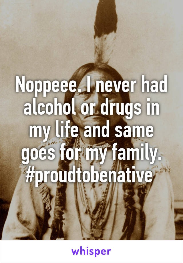 Noppeee. I never had alcohol or drugs in my life and same goes for my family. #proudtobenative 