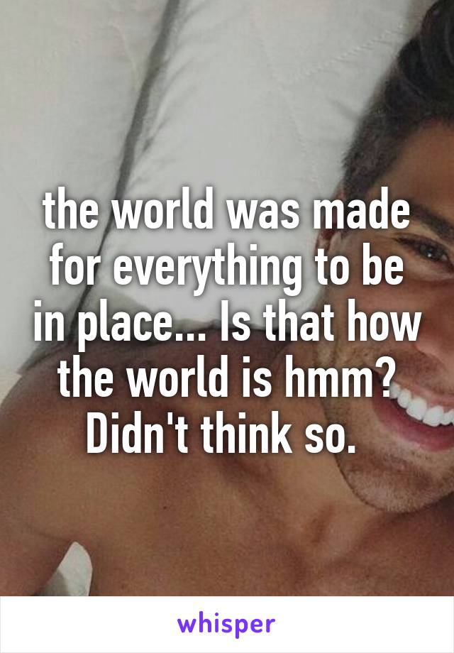 the world was made for everything to be in place... Is that how the world is hmm? Didn't think so. 