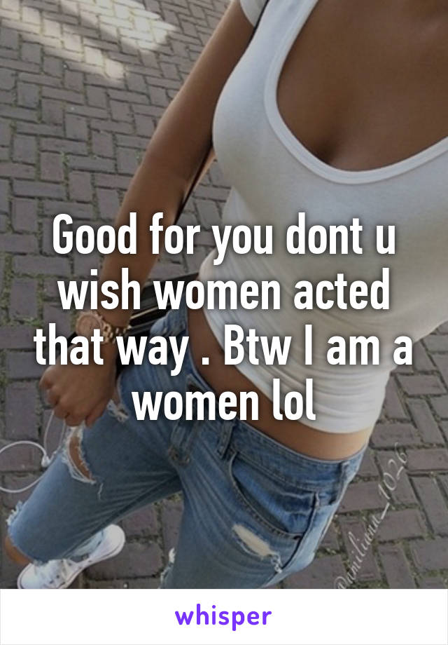 Good for you dont u wish women acted that way . Btw I am a women lol