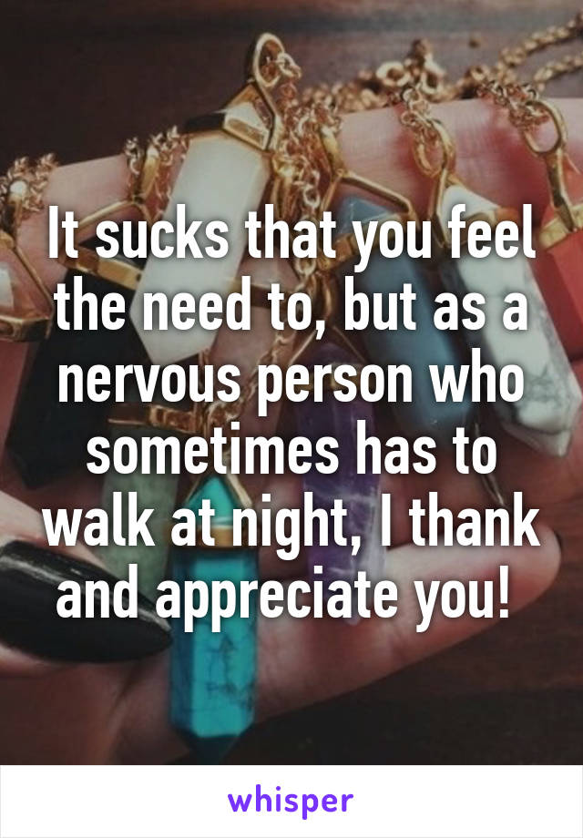 It sucks that you feel the need to, but as a nervous person who sometimes has to walk at night, I thank and appreciate you! 