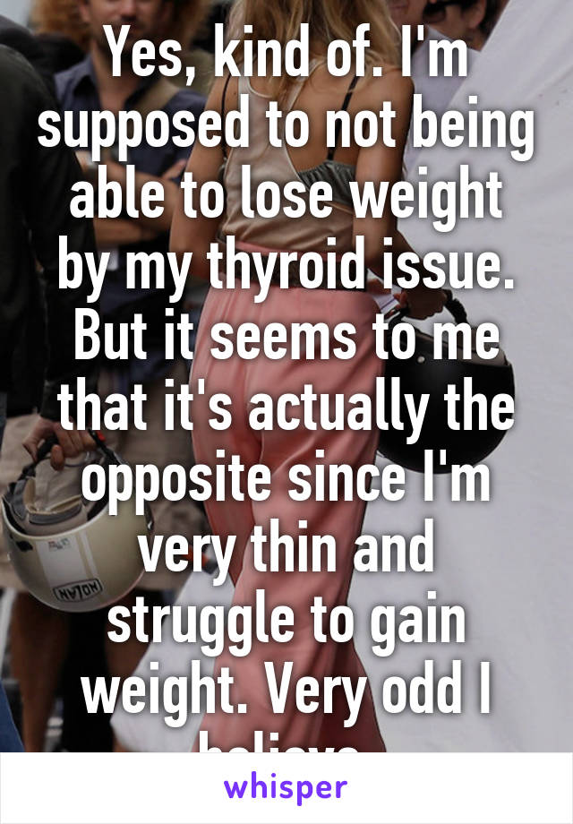 Yes, kind of. I'm supposed to not being able to lose weight by my thyroid issue. But it seems to me that it's actually the opposite since I'm very thin and struggle to gain weight. Very odd I believe.