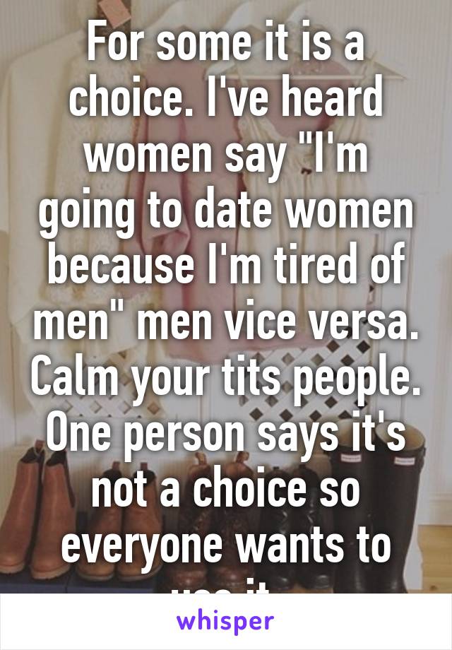 For some it is a choice. I've heard women say "I'm going to date women because I'm tired of men" men vice versa. Calm your tits people. One person says it's not a choice so everyone wants to use it.