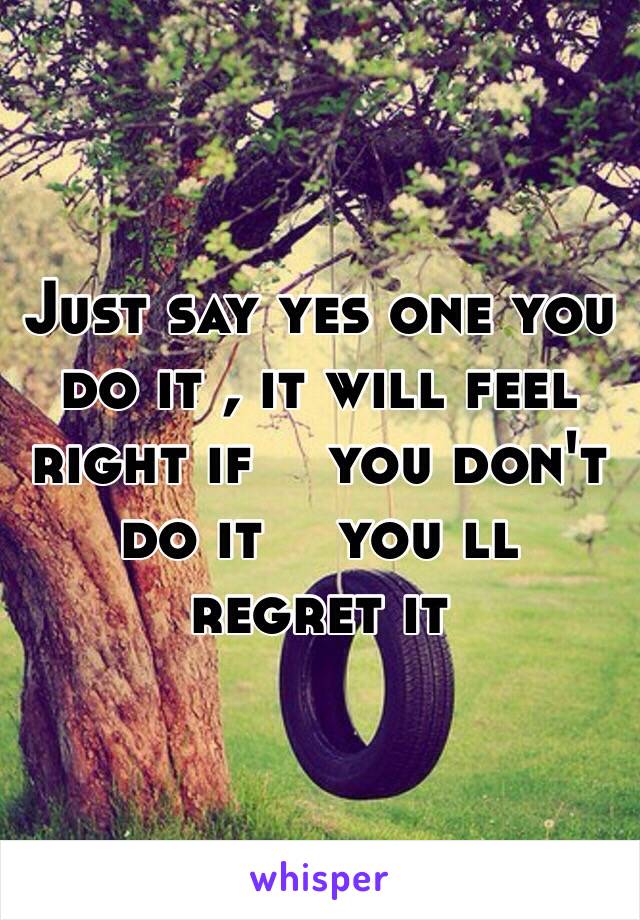 Just say yes one you do it , it will feel right if ️you don't do it ️you ll regret it