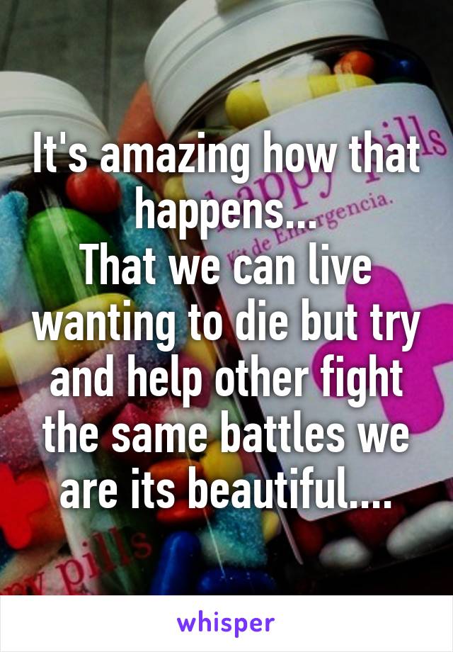 It's amazing how that happens...
That we can live wanting to die but try and help other fight the same battles we are its beautiful....