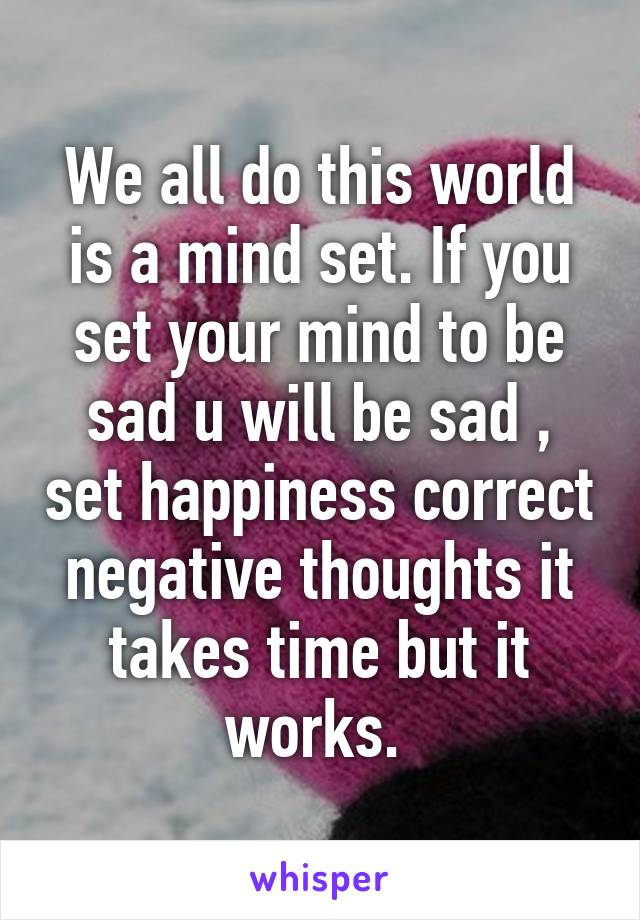 We all do this world is a mind set. If you set your mind to be sad u will be sad , set happiness correct negative thoughts it takes time but it works. 