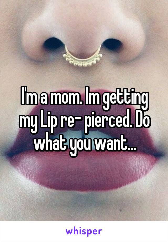 I'm a mom. Im getting my Lip re- pierced. Do what you want...