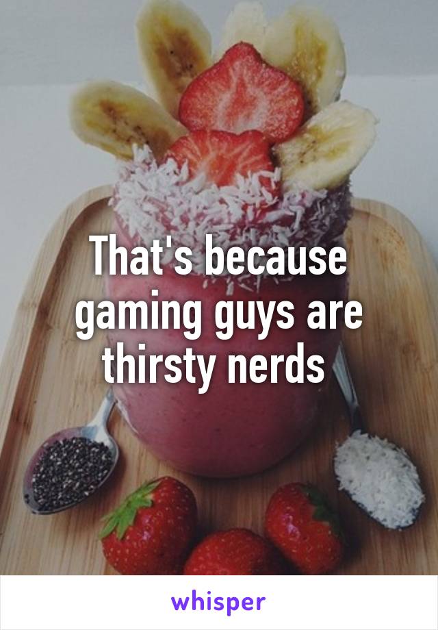 That's because gaming guys are thirsty nerds 