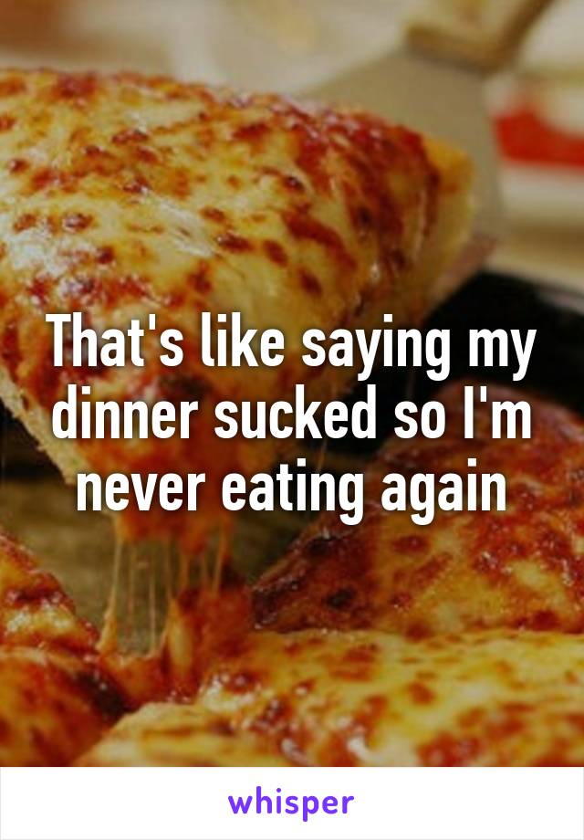 That's like saying my dinner sucked so I'm never eating again