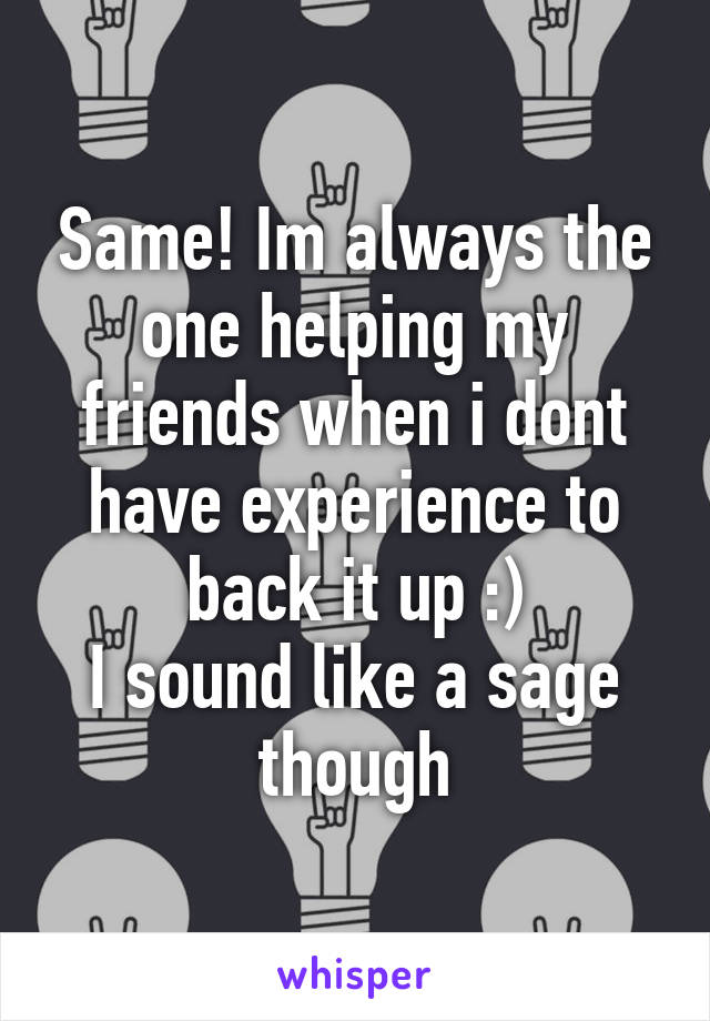 Same! Im always the one helping my friends when i dont have experience to back it up :)
I sound like a sage though