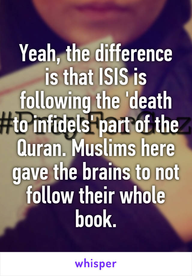 Yeah, the difference is that ISIS is following the 'death to infidels' part of the Quran. Muslims here gave the brains to not follow their whole book.