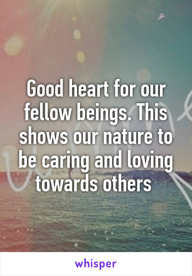 Good heart for our fellow beings. This shows our nature to be caring and loving towards others 