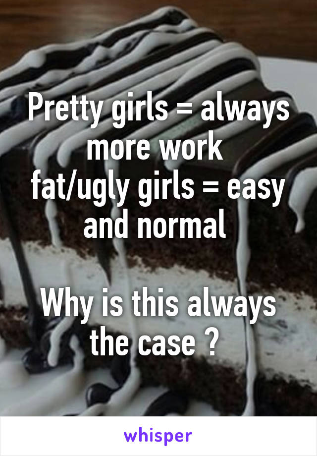 Pretty girls = always more work 
fat/ugly girls = easy and normal 

Why is this always the case ? 