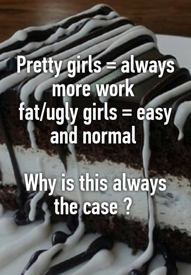 Pretty girls = always more work 
fat/ugly girls = easy and normal 

Why is this always the case ? 