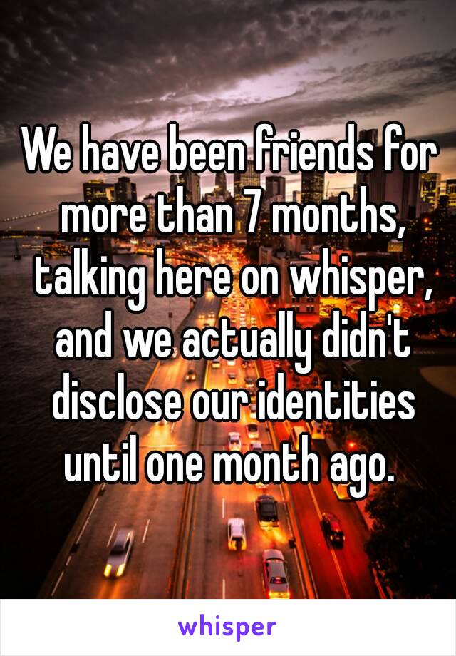We have been friends for more than 7 months, talking here on whisper, and we actually didn't disclose our identities until one month ago. 
