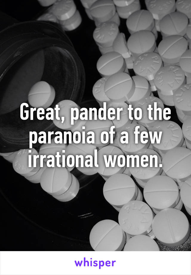 Great, pander to the paranoia of a few irrational women.