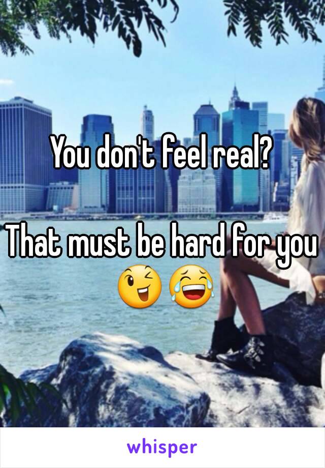 You don't feel real?

That must be hard for you 😉😂