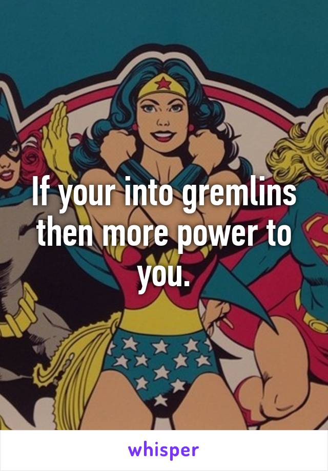 If your into gremlins then more power to you.