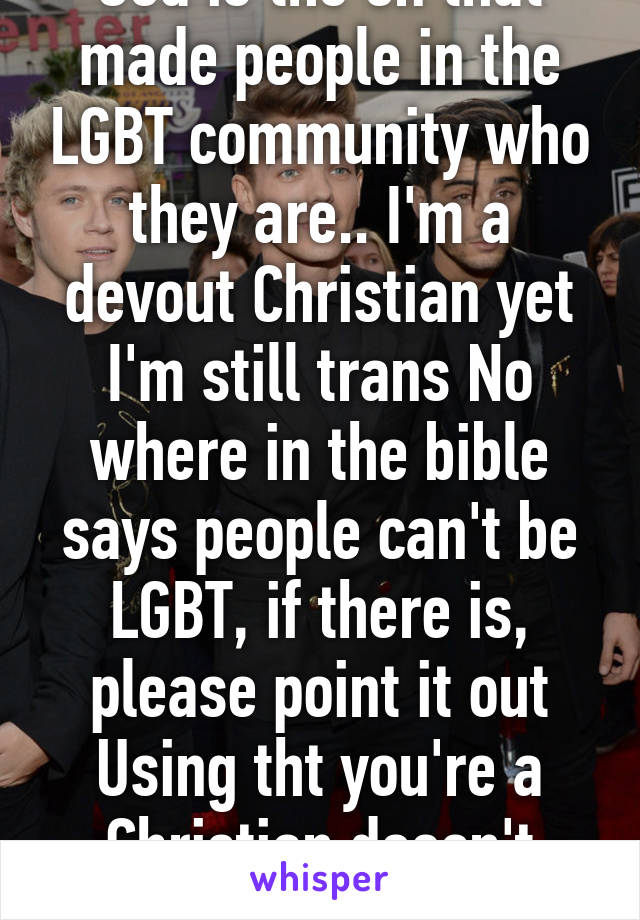 God is the on that made people in the LGBT community who they are.. I'm a devout Christian yet I'm still trans No where in the bible says people can't be LGBT, if there is, please point it out Using tht you're a Christian doesn't mean shi