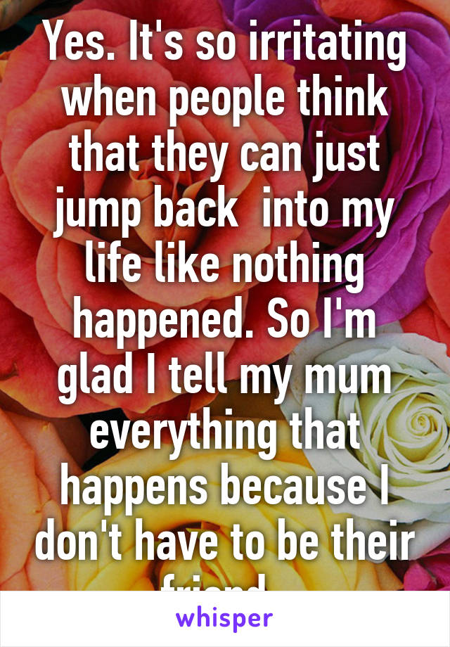Yes. It's so irritating when people think that they can just jump back  into my life like nothing happened. So I'm glad I tell my mum everything that happens because I don't have to be their friend. 