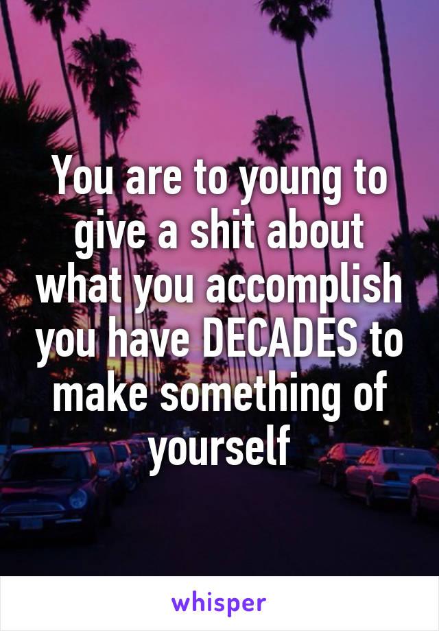 You are to young to give a shit about what you accomplish you have DECADES to make something of yourself