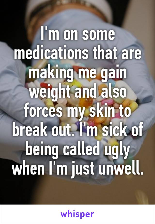 I'm on some medications that are making me gain weight and also forces my skin to break out. I'm sick of being called ugly when I'm just unwell. 