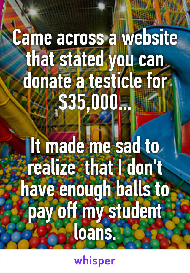 Came across a website that stated you can donate a testicle for $35,000...

It made me sad to realize  that I don't have enough balls to pay off my student loans.