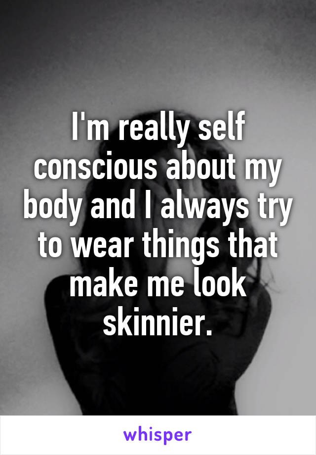 I'm really self conscious about my body and I always try to wear things that make me look skinnier.