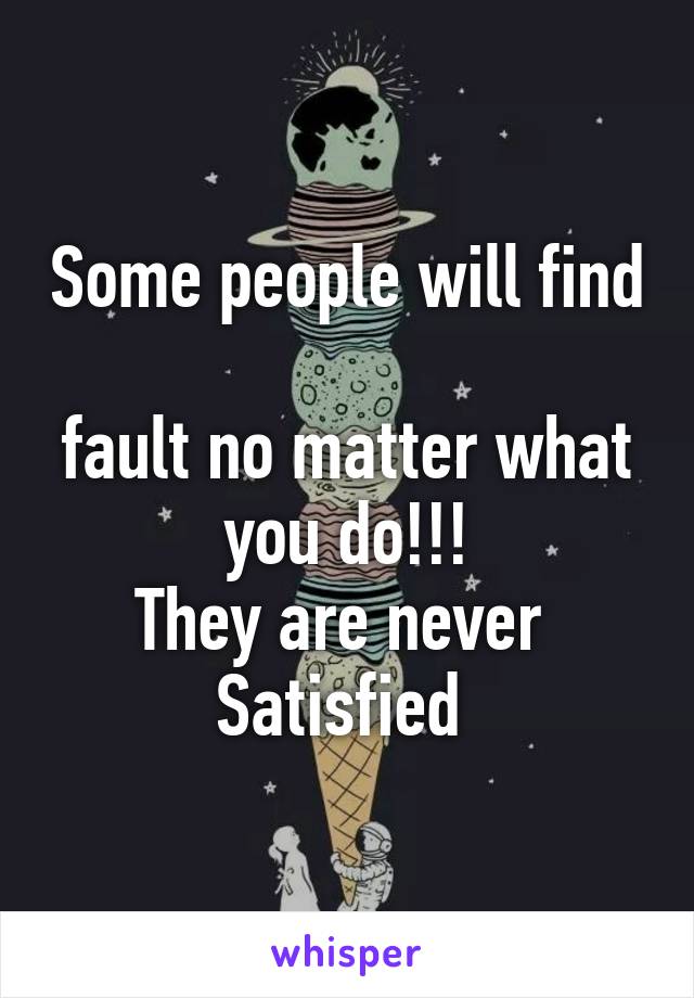 Some people will find 
fault no matter what
you do!!!
They are never 
Satisfied 