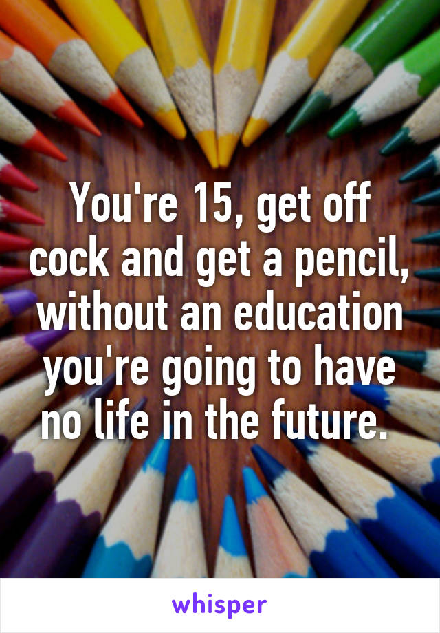 You're 15, get off cock and get a pencil, without an education you're going to have no life in the future. 