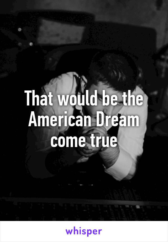 That would be the American Dream come true