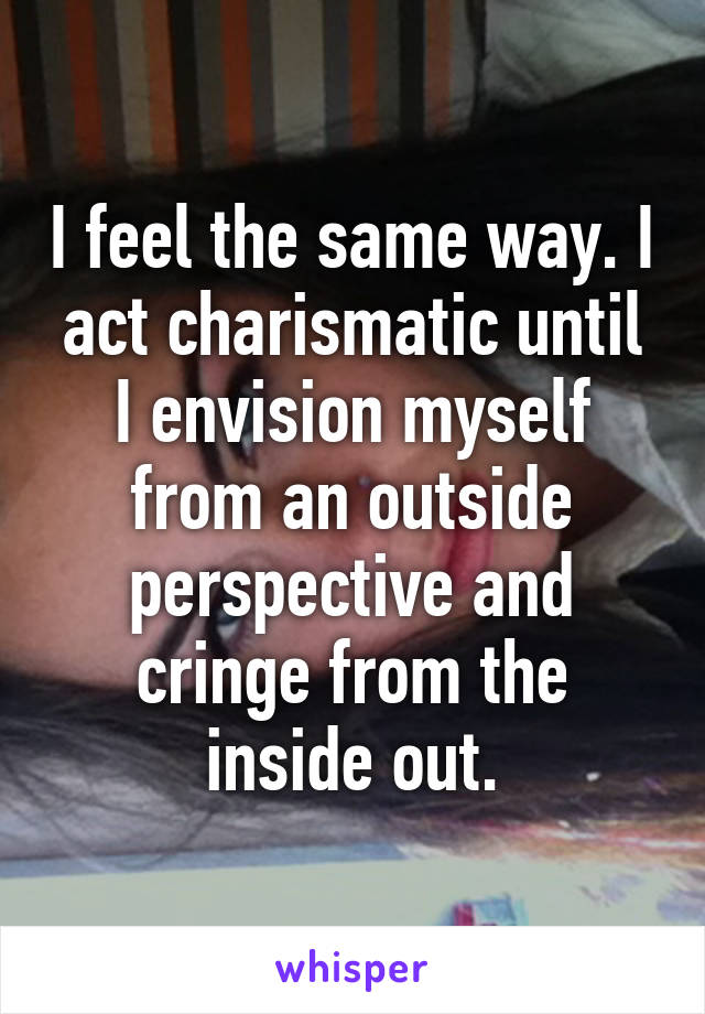 I feel the same way. I act charismatic until I envision myself from an outside perspective and cringe from the inside out.