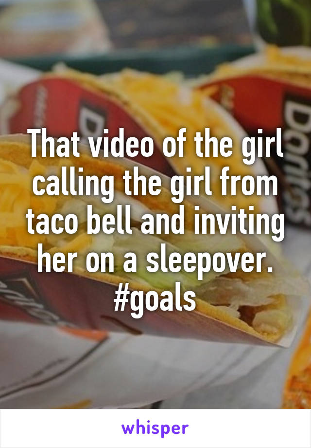 That video of the girl calling the girl from taco bell and inviting her on a sleepover. #goals