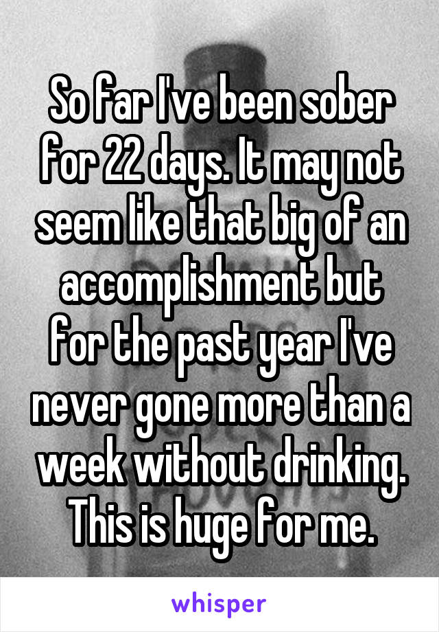 So far I've been sober for 22 days. It may not seem like that big of an accomplishment but for the past year I've never gone more than a week without drinking. This is huge for me.