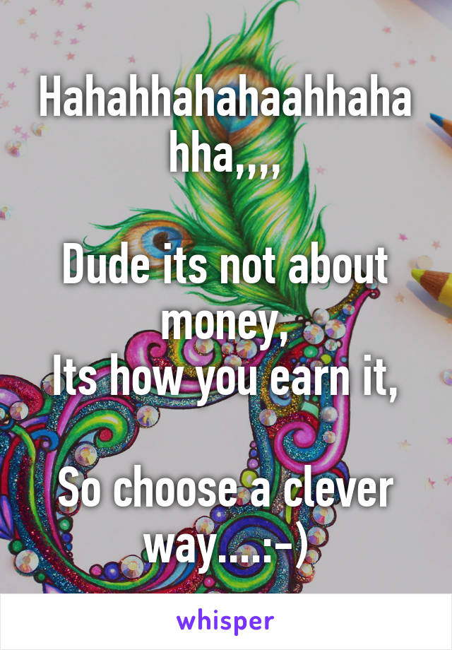 Hahahhahahaahhahahha,,,,

Dude its not about money,
Its how you earn it,

So choose a clever way....:-)