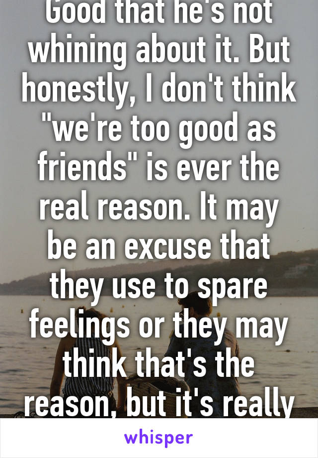 Good that he's not whining about it. But honestly, I don't think "we're too good as friends" is ever the real reason. It may be an excuse that they use to spare feelings or they may think that's the reason, but it's really something else