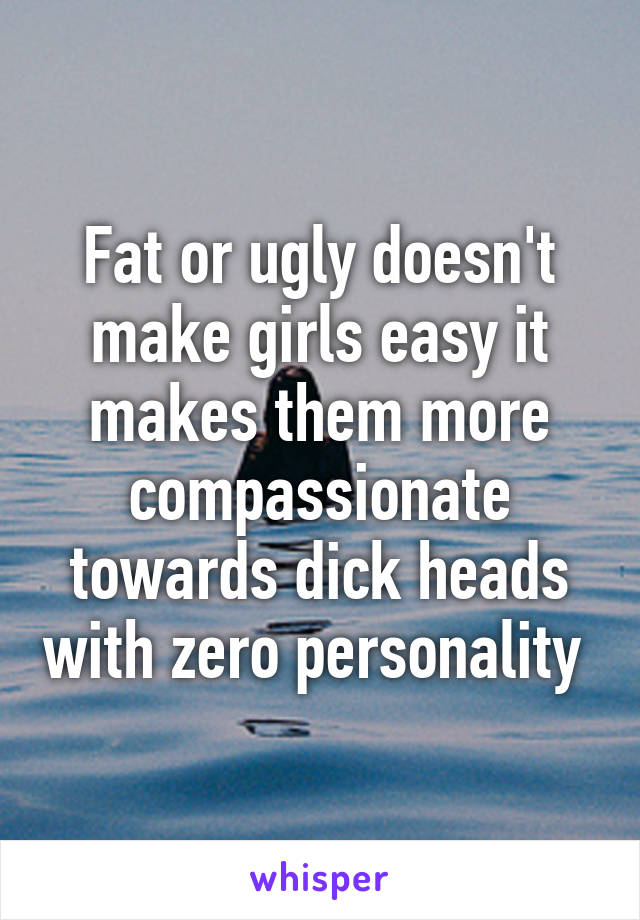 Fat or ugly doesn't make girls easy it makes them more compassionate towards dick heads with zero personality 