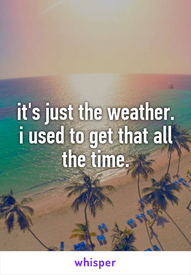 it's just the weather. i used to get that all the time.