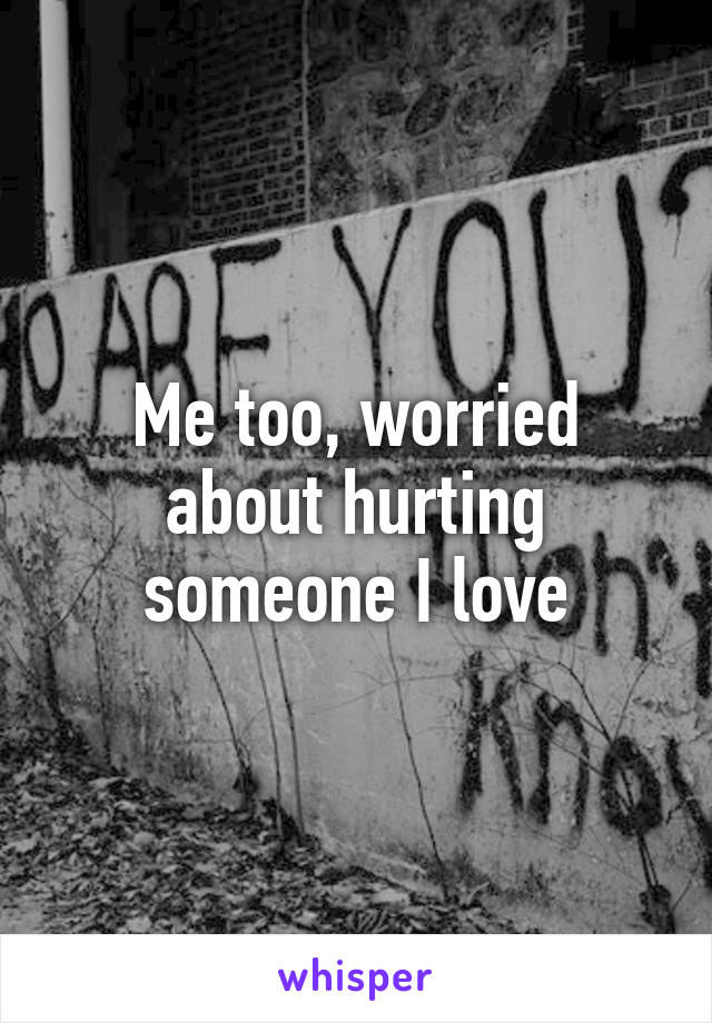 Me too, worried about hurting someone I love