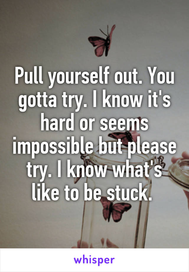 Pull yourself out. You gotta try. I know it's hard or seems impossible but please try. I know what's like to be stuck. 