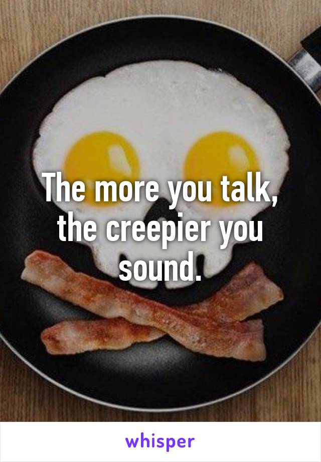 The more you talk, the creepier you sound.